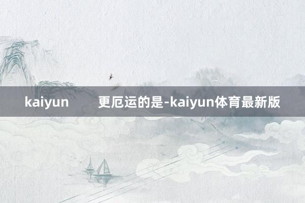 kaiyun 更厄运的是-kaiyun体育最新版
