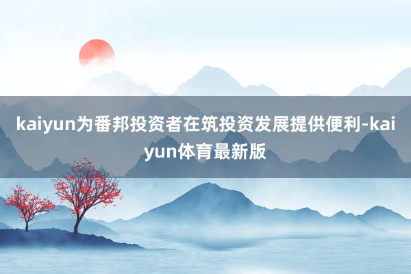 kaiyun为番邦投资者在筑投资发展提供便利-kaiyun体育最新版