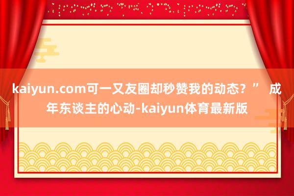 kaiyun.com可一又友圈却秒赞我的动态？”  成年东谈主的心动-kaiyun体育最新版