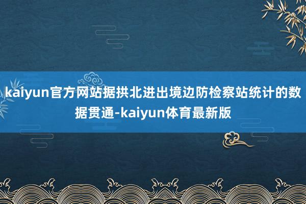 kaiyun官方网站据拱北进出境边防检察站统计的数据贯通-kaiyun体育最新版