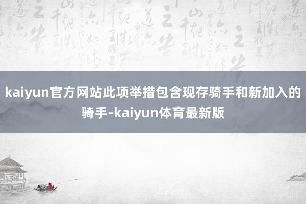 kaiyun官方网站此项举措包含现存骑手和新加入的骑手-kaiyun体育最新版