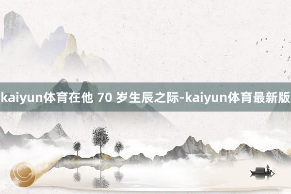 kaiyun体育在他 70 岁生辰之际-kaiyun体育最新版