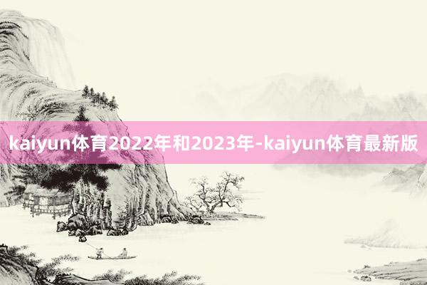kaiyun体育2022年和2023年-kaiyun体育最新版