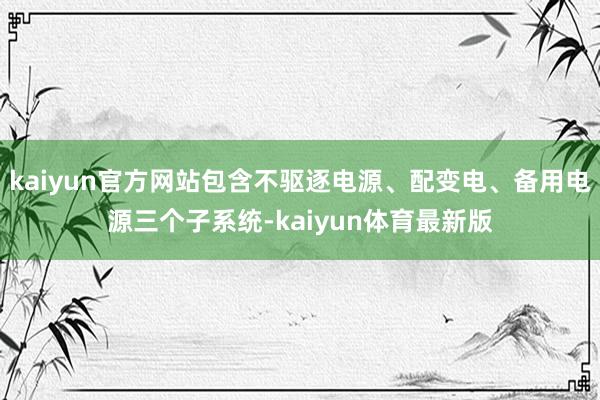 kaiyun官方网站包含不驱逐电源、配变电、备用电源三个子系统-kaiyun体育最新版