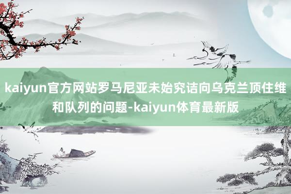 kaiyun官方网站罗马尼亚未始究诘向乌克兰顶住维和队列的问题-kaiyun体育最新版