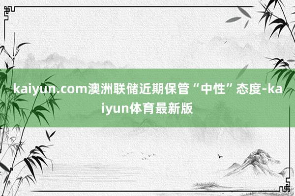 kaiyun.com澳洲联储近期保管“中性”态度-kaiyun体育最新版