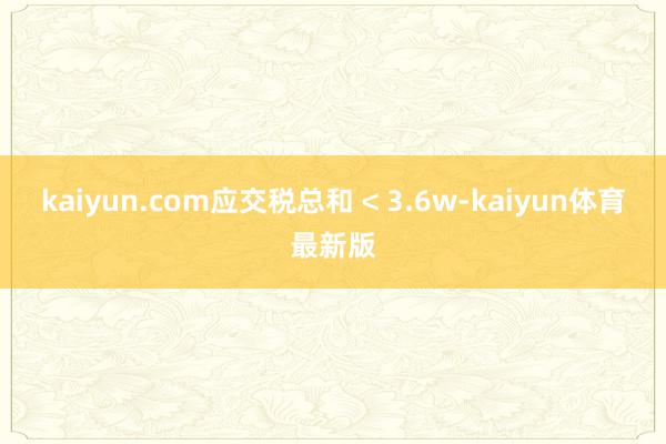 kaiyun.com应交税总和 < 3.6w-kaiyun体育最新版