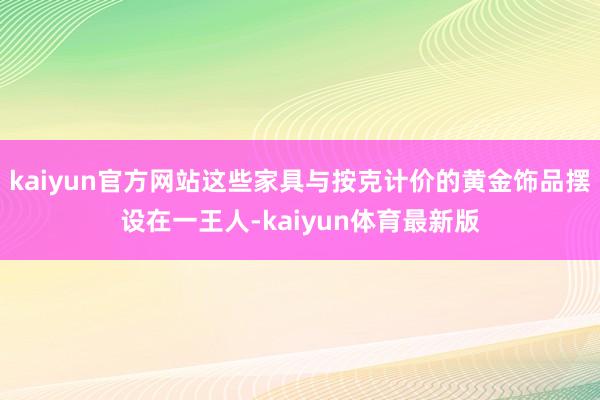 kaiyun官方网站这些家具与按克计价的黄金饰品摆设在一王人-kaiyun体育最新版