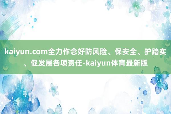 kaiyun.com全力作念好防风险、保安全、护踏实、促发展各项责任-kaiyun体育最新版