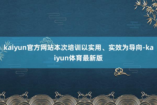 kaiyun官方网站本次培训以实用、实效为导向-kaiyun体育最新版