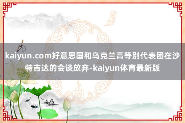 kaiyun.com好意思国和乌克兰高等别代表团在沙特吉达的会谈放弃-kaiyun体育最新版