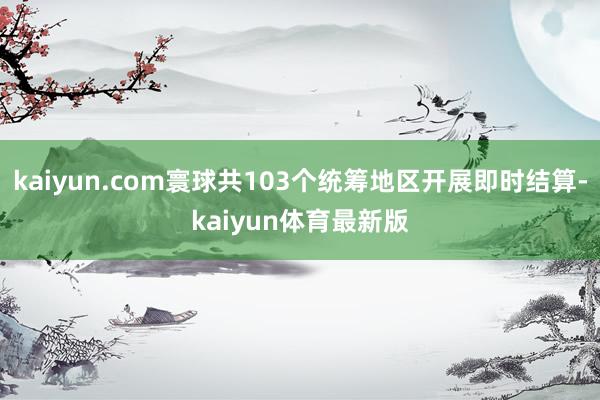 kaiyun.com寰球共103个统筹地区开展即时结算-kaiyun体育最新版