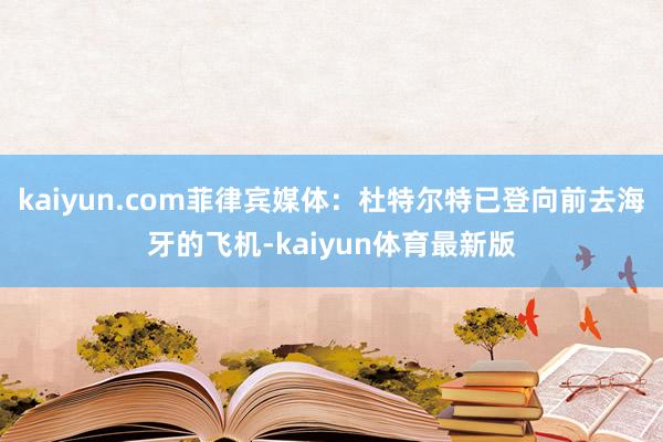 kaiyun.com菲律宾媒体：杜特尔特已登向前去海牙的飞机-kaiyun体育最新版