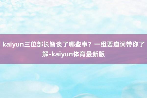 kaiyun三位部长皆谈了哪些事？一组要道词带你了解-kaiyun体育最新版