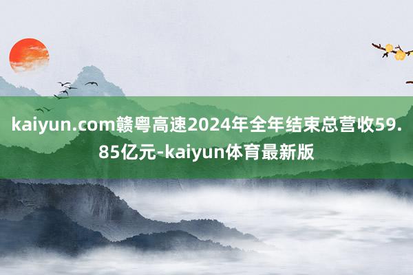 kaiyun.com赣粤高速2024年全年结束总营收59.85亿元-kaiyun体育最新版