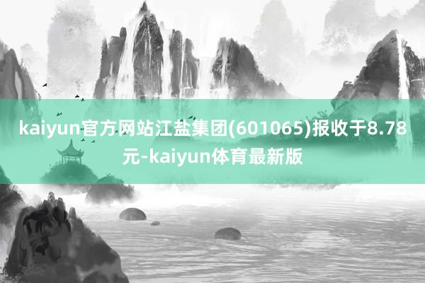 kaiyun官方网站江盐集团(601065)报收于8.78元-kaiyun体育最新版