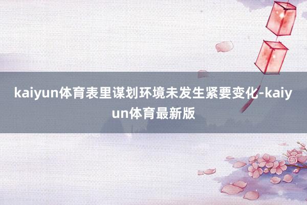 kaiyun体育表里谋划环境未发生紧要变化-kaiyun体育最新版