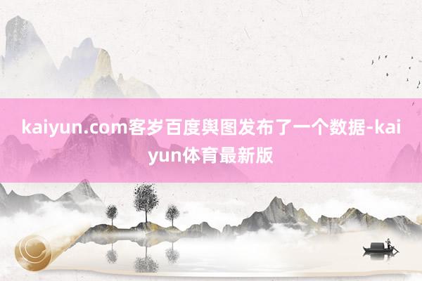 kaiyun.com客岁百度舆图发布了一个数据-kaiyun体育最新版