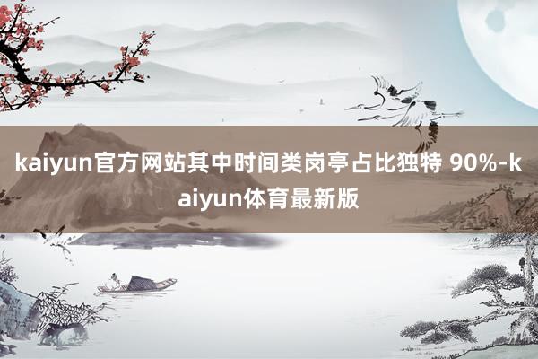 kaiyun官方网站其中时间类岗亭占比独特 90%-kaiyun体育最新版