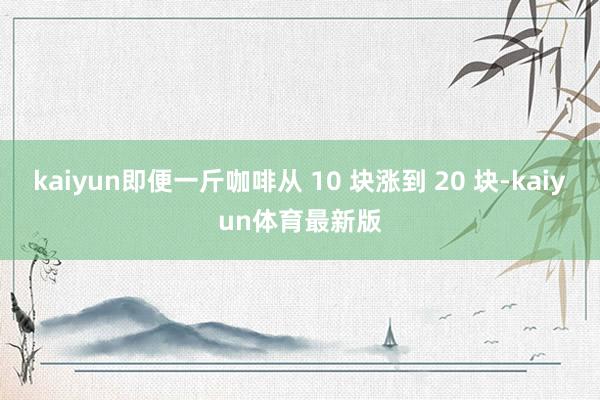 kaiyun即便一斤咖啡从 10 块涨到 20 块-kaiyun体育最新版
