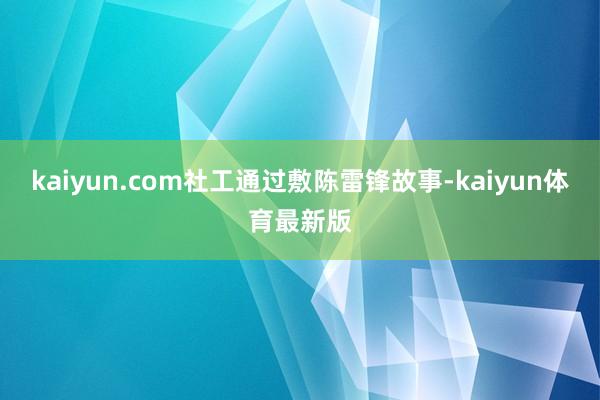 kaiyun.com社工通过敷陈雷锋故事-kaiyun体育最新版