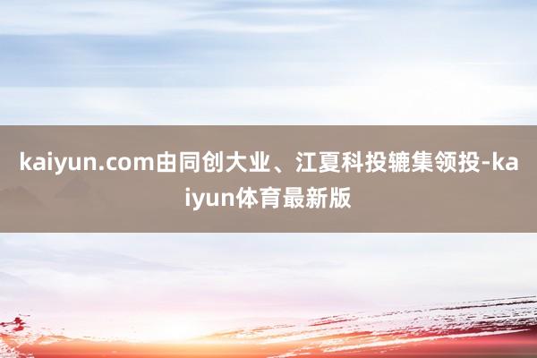 kaiyun.com由同创大业、江夏科投辘集领投-kaiyun体育最新版