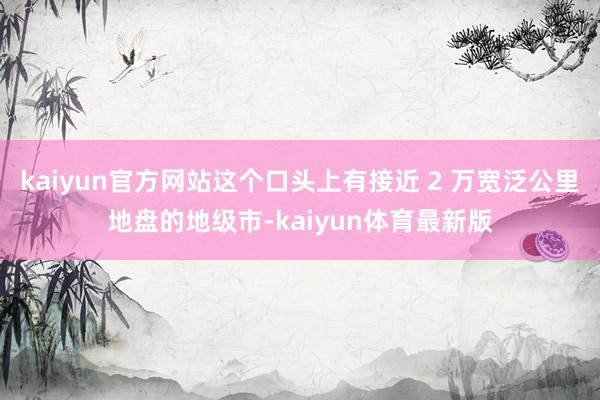 kaiyun官方网站这个口头上有接近 2 万宽泛公里地盘的地级市-kaiyun体育最新版