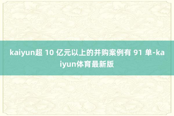 kaiyun超 10 亿元以上的并购案例有 91 单-kaiyun体育最新版