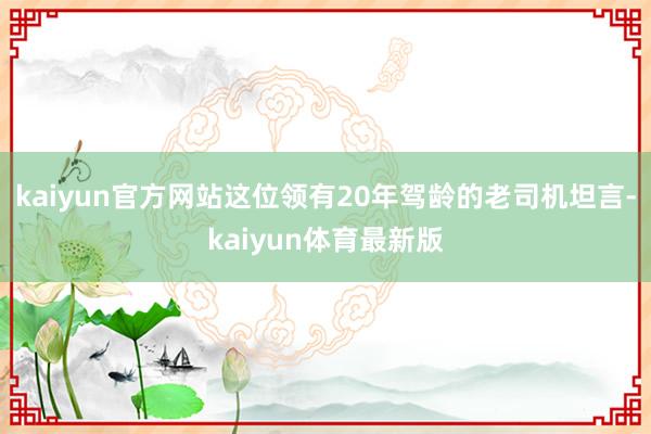 kaiyun官方网站这位领有20年驾龄的老司机坦言-kaiyun体育最新版