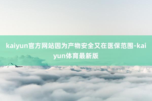 kaiyun官方网站因为产物安全又在医保范围-kaiyun体育最新版