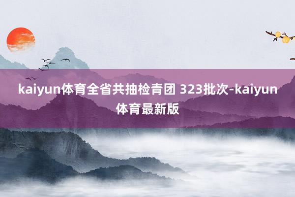 kaiyun体育全省共抽检青团 323批次-kaiyun体育最新版