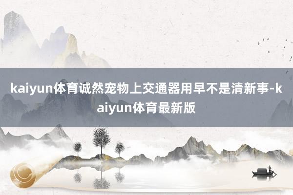 kaiyun体育　　诚然宠物上交通器用早不是清新事-kaiyun体育最新版