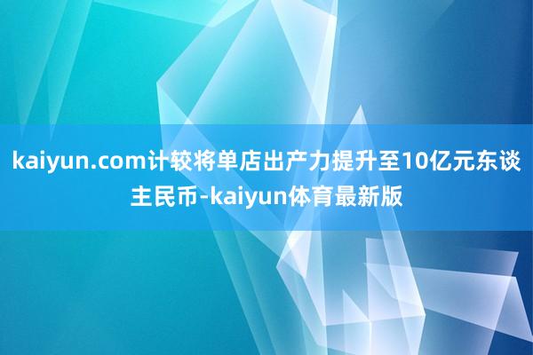kaiyun.com计较将单店出产力提升至10亿元东谈主民币-kaiyun体育最新版