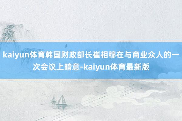 kaiyun体育韩国财政部长崔相穆在与商业众人的一次会议上暗意-kaiyun体育最新版