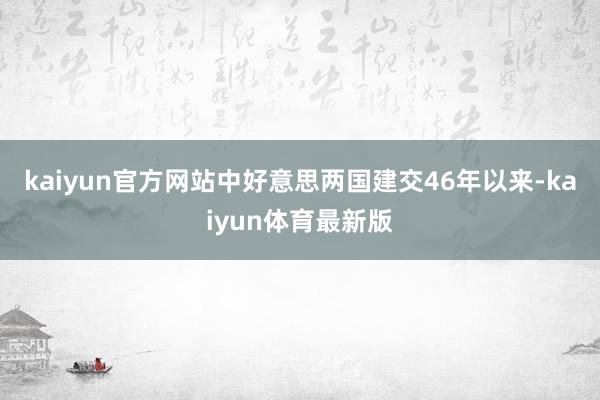 kaiyun官方网站中好意思两国建交46年以来-kaiyun体育最新版