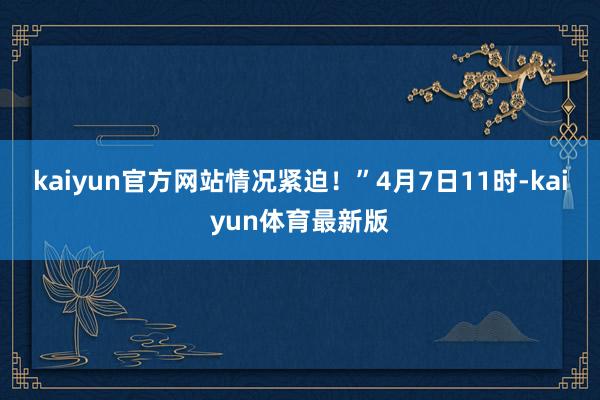 kaiyun官方网站情况紧迫！”4月7日11时-kaiyun体育最新版