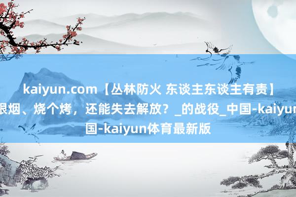 kaiyun.com【丛林防火 东谈主东谈主有责】微视频：抽根烟、烧个烤，还能失去解放？_的战役_中国-kaiyun体育最新版