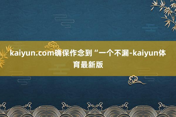 kaiyun.com确保作念到“一个不漏-kaiyun体育最新版