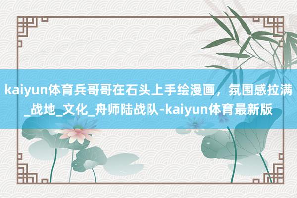 kaiyun体育兵哥哥在石头上手绘漫画,氛围感拉满_战地_文化_舟师陆战队-kaiyun体育最新版