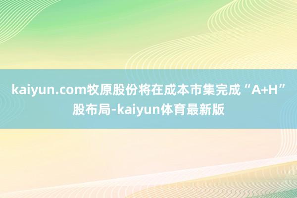 kaiyun.com牧原股份将在成本市集完成“A+H”股布局-kaiyun体育最新版