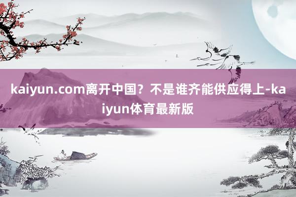 kaiyun.com离开中国？不是谁齐能供应得上-kaiyun体育最新版