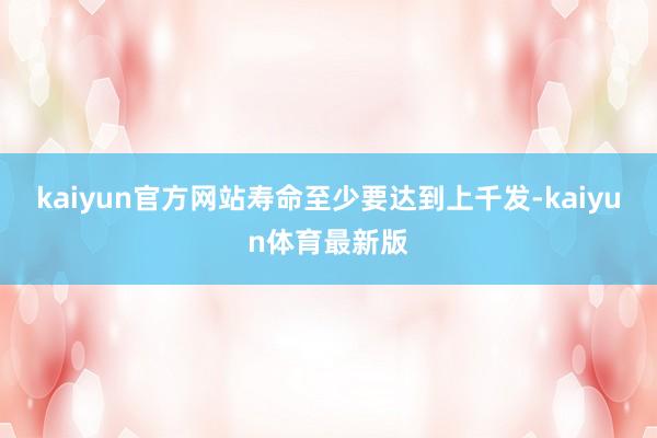 kaiyun官方网站寿命至少要达到上千发-kaiyun体育最新版