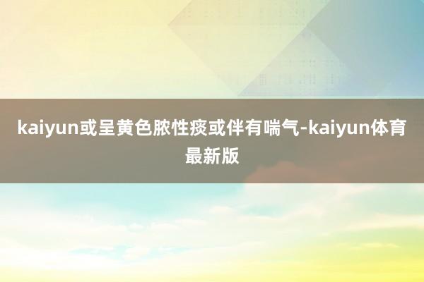 kaiyun或呈黄色脓性痰或伴有喘气-kaiyun体育最新版