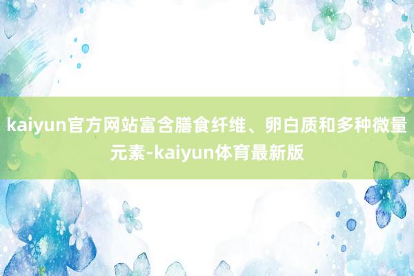 kaiyun官方网站富含膳食纤维、卵白质和多种微量元素-kaiyun体育最新版