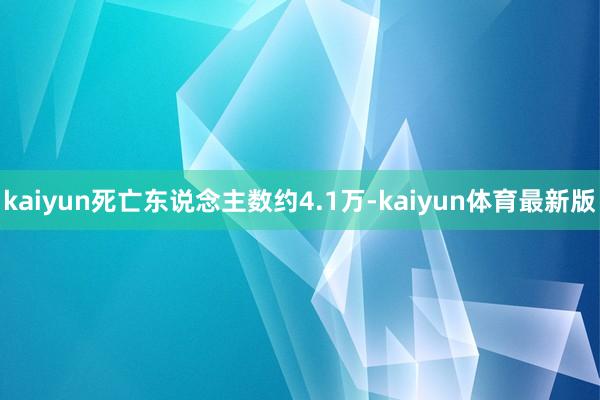 kaiyun死亡东说念主数约4.1万-kaiyun体育最新版
