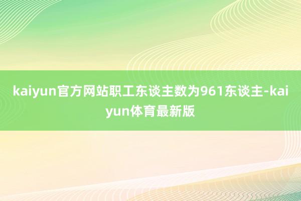 kaiyun官方网站职工东谈主数为961东谈主-kaiyun体育最新版