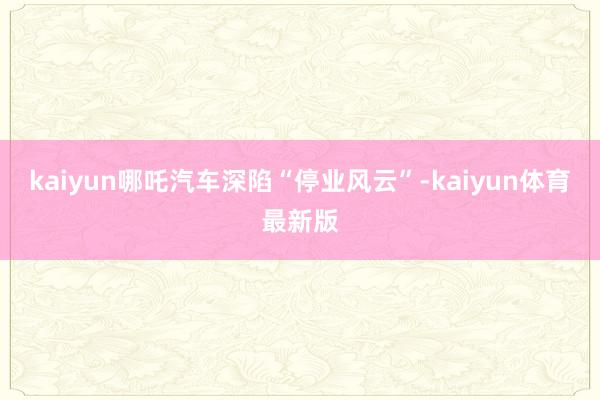 kaiyun哪吒汽车深陷“停业风云”-kaiyun体育最新版