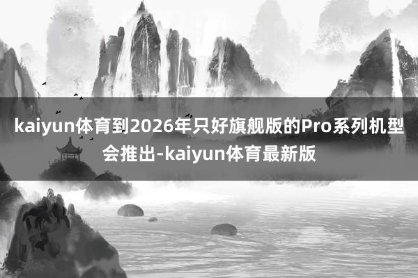 kaiyun体育到2026年只好旗舰版的Pro系列机型会推出-kaiyun体育最新版