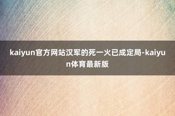 kaiyun官方网站汉军的死一火已成定局-kaiyun体育最新版