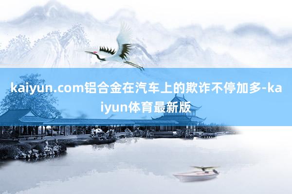 kaiyun.com铝合金在汽车上的欺诈不停加多-kaiyun体育最新版